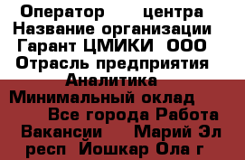 Оператор Call-центра › Название организации ­ Гарант-ЦМИКИ, ООО › Отрасль предприятия ­ Аналитика › Минимальный оклад ­ 17 000 - Все города Работа » Вакансии   . Марий Эл респ.,Йошкар-Ола г.